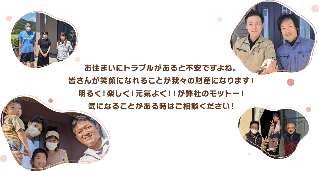 お住まいにトラブルがあると不安ですよね。皆さんが笑顔になれることが我々の財産になります！